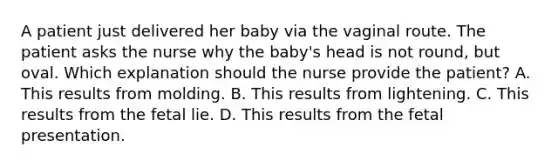 A patient just delivered her baby via the vaginal route. The patient asks the nurse why the baby's head is not round, but oval. Which explanation should the nurse provide the patient? A. This results from molding. B. This results from lightening. C. This results from the fetal lie. D. This results from the fetal presentation.