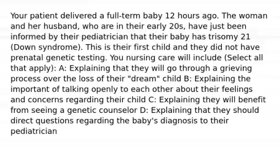 Your patient delivered a full-term baby 12 hours ago. The woman and her husband, who are in their early 20s, have just been informed by their pediatrician that their baby has trisomy 21 (Down syndrome). This is their first child and they did not have prenatal genetic testing. You nursing care will include (Select all that apply): A: Explaining that they will go through a grieving process over the loss of their "dream" child B: Explaining the important of talking openly to each other about their feelings and concerns regarding their child C: Explaining they will benefit from seeing a genetic counselor D: Explaining that they should direct questions regarding the baby's diagnosis to their pediatrician