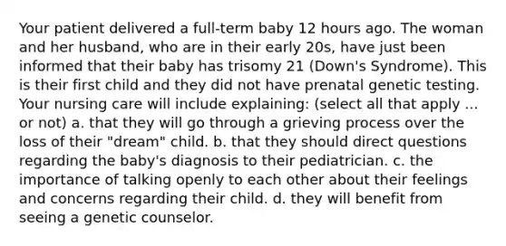 Your patient delivered a full-term baby 12 hours ago. The woman and her husband, who are in their early 20s, have just been informed that their baby has trisomy 21 (Down's Syndrome). This is their first child and they did not have prenatal genetic testing. Your nursing care will include explaining: (select all that apply ... or not) a. that they will go through a grieving process over the loss of their "dream" child. b. that they should direct questions regarding the baby's diagnosis to their pediatrician. c. the importance of talking openly to each other about their feelings and concerns regarding their child. d. they will benefit from seeing a genetic counselor.