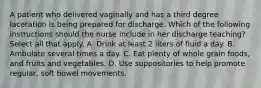 A patient who delivered vaginally and has a third degree laceration is being prepared for discharge. Which of the following instructions should the nurse include in her discharge teaching? Select all that apply. A. Drink at least 2 liters of fluid a day. B. Ambulate several times a day. C. Eat plenty of whole grain foods, and fruits and vegetables. D. Use suppositories to help promote regular, soft bowel movements.