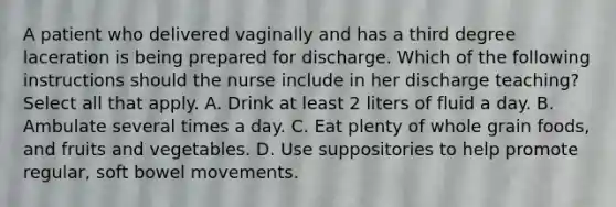 A patient who delivered vaginally and has a third degree laceration is being prepared for discharge. Which of the following instructions should the nurse include in her discharge teaching? Select all that apply. A. Drink at least 2 liters of fluid a day. B. Ambulate several times a day. C. Eat plenty of whole grain foods, and fruits and vegetables. D. Use suppositories to help promote regular, soft bowel movements.