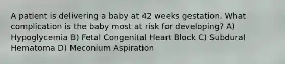 A patient is delivering a baby at 42 weeks gestation. What complication is the baby most at risk for developing? A) Hypoglycemia B) Fetal Congenital Heart Block C) Subdural Hematoma D) Meconium Aspiration