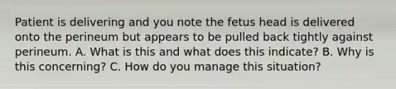 Patient is delivering and you note the fetus head is delivered onto the perineum but appears to be pulled back tightly against perineum. A. What is this and what does this indicate? B. Why is this concerning? C. How do you manage this situation?