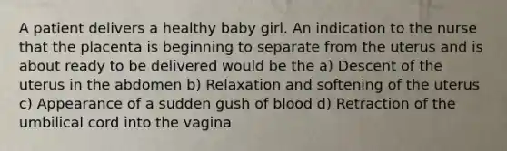 A patient delivers a healthy baby girl. An indication to the nurse that the placenta is beginning to separate from the uterus and is about ready to be delivered would be the a) Descent of the uterus in the abdomen b) Relaxation and softening of the uterus c) Appearance of a sudden gush of blood d) Retraction of the umbilical cord into the vagina