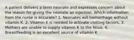 A patient delivers a term neonate and expresses concern about the reason for giving the neonate an injection. Which information from the nurse is accurate? 1. Neonates will hemorrhage without vitamin K. 2. Vitamin K is needed to activate clotting factors. 3. Mothers are unable to supply vitamin K to the fetus. 4. Breastfeeding is an excellent source of vitamin K