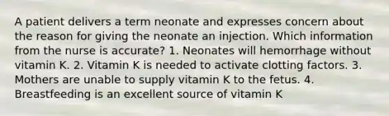 A patient delivers a term neonate and expresses concern about the reason for giving the neonate an injection. Which information from the nurse is accurate? 1. Neonates will hemorrhage without vitamin K. 2. Vitamin K is needed to activate clotting factors. 3. Mothers are unable to supply vitamin K to the fetus. 4. Breastfeeding is an excellent source of vitamin K