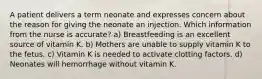 A patient delivers a term neonate and expresses concern about the reason for giving the neonate an injection. Which information from the nurse is accurate? a) Breastfeeding is an excellent source of vitamin K. b) Mothers are unable to supply vitamin K to the fetus. c) Vitamin K is needed to activate clotting factors. d) Neonates will hemorrhage without vitamin K.