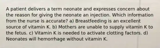 A patient delivers a term neonate and expresses concern about the reason for giving the neonate an injection. Which information from the nurse is accurate? a) Breastfeeding is an excellent source of vitamin K. b) Mothers are unable to supply vitamin K to the fetus. c) Vitamin K is needed to activate clotting factors. d) Neonates will hemorrhage without vitamin K.