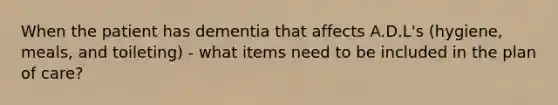 When the patient has dementia that affects A.D.L's (hygiene, meals, and toileting) - what items need to be included in the plan of care?