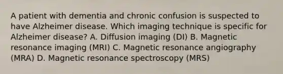 A patient with dementia and chronic confusion is suspected to have Alzheimer disease. Which imaging technique is specific for Alzheimer disease? A. Diffusion imaging (DI) B. Magnetic resonance imaging (MRI) C. Magnetic resonance angiography (MRA) D. Magnetic resonance spectroscopy (MRS)