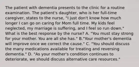 The patient with dementia presents to the clinic for a routine examination. The patient's daughter, who is her full-time caregiver, states to the nurse, "I just don't know how much longer I can go on caring for Mom full time. My kids feel neglected, my marriage is suffering, and I feel so run down." What is the best response by the nurse? A. "You must stay strong for your mother. You are all she has." B."Your mother's dementia will improve once we correct the cause." C. "You should discuss the many medications available for treating and reversing dementia." D. "As your mother's condition continues to deteriorate, we should discuss alternative care resources."