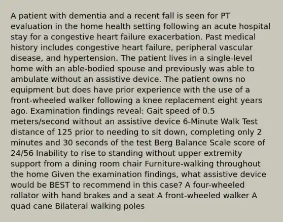 A patient with dementia and a recent fall is seen for PT evaluation in the home health setting following an acute hospital stay for a congestive heart failure exacerbation. Past medical history includes congestive heart failure, peripheral vascular disease, and hypertension. The patient lives in a single-level home with an able-bodied spouse and previously was able to ambulate without an assistive device. The patient owns no equipment but does have prior experience with the use of a front-wheeled walker following a knee replacement eight years ago. Examination findings reveal: Gait speed of 0.5 meters/second without an assistive device 6-Minute Walk Test distance of 125 prior to needing to sit down, completing only 2 minutes and 30 seconds of the test Berg Balance Scale score of 24/56 Inability to rise to standing without upper extremity support from a dining room chair Furniture-walking throughout the home Given the examination findings, what assistive device would be BEST to recommend in this case? A four-wheeled rollator with hand brakes and a seat A front-wheeled walker A quad cane Bilateral walking poles