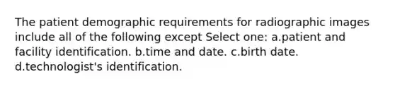 The patient demographic requirements for radiographic images include all of the following except Select one: a.patient and facility identification. b.time and date. c.birth date. d.technologist's identification.