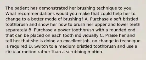 The patient has demonstrated her brushing technique to you. What recommendations would you make that could help her to change to a better mode of brushing? A. Purchase a soft bristled toothbrush and show her how to brush her upper and lower teeth separately B. Purchase a power toothbrush with a rounded end that can be placed on each tooth individually C. Praise her and tell her that she is doing an excellent job, no change in technique is required D. Switch to a medium bristled toothbrush and use a circular motion rather than a scrubbing motion