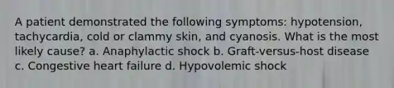 A patient demonstrated the following symptoms: hypotension, tachycardia, cold or clammy skin, and cyanosis. What is the most likely cause? a. Anaphylactic shock b. Graft-versus-host disease c. Congestive heart failure d. Hypovolemic shock