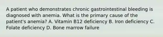 A patient who demonstrates chronic gastrointestinal bleeding is diagnosed with anemia. What is the primary cause of the patient's anemia? A. Vitamin B12 deficiency B. Iron deficiency C. Folate deficiency D. Bone marrow failure