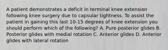 A patient demonstrates a deficit in terminal knee extension following knee surgery due to capsular tightness. To assist the patient in gaining this last 10-15 degrees of knee extension you should perform which of the following? A. Pure posterior glides B. Posterior glides with medial rotation C. Anterior glides D. Anterior glides with lateral rotation