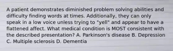 A patient demonstrates diminished problem solving abilities and difficulty finding words at times. Additionally, they can only speak in a low voice unless trying to "yell" and appear to have a flattened affect. What medical condition is MOST consistent with the described presentation? A. Parkinson's disease B. Depression C. Multiple sclerosis D. Dementia