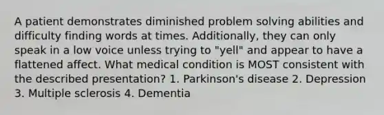 A patient demonstrates diminished problem solving abilities and difficulty finding words at times. Additionally, they can only speak in a low voice unless trying to "yell" and appear to have a flattened affect. What medical condition is MOST consistent with the described presentation? 1. Parkinson's disease 2. Depression 3. Multiple sclerosis 4. Dementia