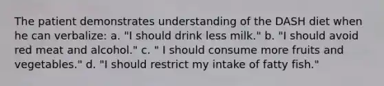 The patient demonstrates understanding of the DASH diet when he can verbalize: a. "I should drink less milk." b. "I should avoid red meat and alcohol." c. " I should consume more fruits and vegetables." d. "I should restrict my intake of fatty fish."