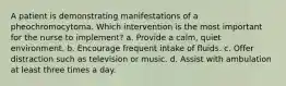 A patient is demonstrating manifestations of a pheochromocytoma. Which intervention is the most important for the nurse to implement? a. Provide a calm, quiet environment. b. Encourage frequent intake of fluids. c. Offer distraction such as television or music. d. Assist with ambulation at least three times a day.