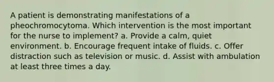 A patient is demonstrating manifestations of a pheochromocytoma. Which intervention is the most important for the nurse to implement? a. Provide a calm, quiet environment. b. Encourage frequent intake of fluids. c. Offer distraction such as television or music. d. Assist with ambulation at least three times a day.