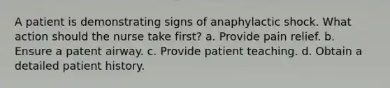 A patient is demonstrating signs of anaphylactic shock. What action should the nurse take first? a. Provide pain relief. b. Ensure a patent airway. c. Provide patient teaching. d. Obtain a detailed patient history.