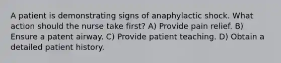 A patient is demonstrating signs of anaphylactic shock. What action should the nurse take first? A) Provide pain relief. B) Ensure a patent airway. C) Provide patient teaching. D) Obtain a detailed patient history.