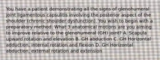 You have a patient demonstrating all the signs of glenohumeral joint ligamentous capsulitis involving the posterior aspect of the shoulder (chronic shoulder dysfunction). You wish to begin with a preparatory method. What 3 anatomical motions are you aiming to improve relative to the glenohumeral (GH) joint? A. Scapula upward rotation and elevation B. GH abduction C. GH Horizontal adduction, internal rotation and flexion D. GH Horizontal abduction, external rotation and extension