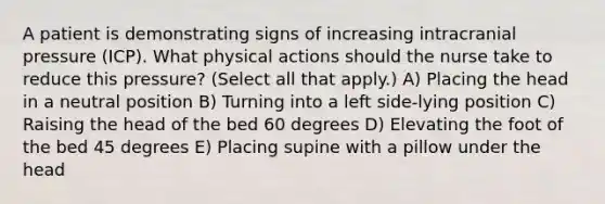 A patient is demonstrating signs of increasing intracranial pressure (ICP). What physical actions should the nurse take to reduce this pressure? (Select all that apply.) A) Placing the head in a neutral position B) Turning into a left side-lying position C) Raising the head of the bed 60 degrees D) Elevating the foot of the bed 45 degrees E) Placing supine with a pillow under the head