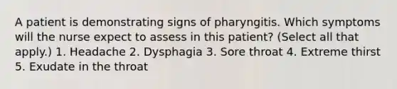 A patient is demonstrating signs of pharyngitis. Which symptoms will the nurse expect to assess in this patient? (Select all that apply.) 1. Headache 2. Dysphagia 3. Sore throat 4. Extreme thirst 5. Exudate in the throat