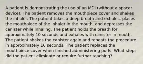 A patient is demonstrating the use of an MDI (without a spacer device). The patient removes the mouthpiece cover and shakes the inhaler. The patient takes a deep breath and exhales, places the mouthpiece of the inhaler in the mouth, and depresses the canister while inhaling. The patient holds the breath for approximately 10 seconds and exhales with canister in mouth. The patient shakes the canister again and repeats the procedure in approximately 10 seconds. The patient replaces the mouthpiece cover when finished administering puffs. What steps did the patient eliminate or require further teaching?