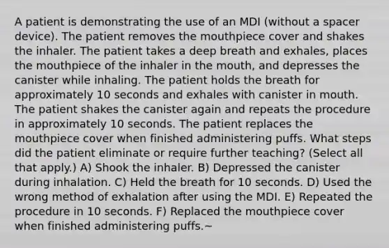 A patient is demonstrating the use of an MDI (without a spacer device). The patient removes the mouthpiece cover and shakes the inhaler. The patient takes a deep breath and exhales, places the mouthpiece of the inhaler in the mouth, and depresses the canister while inhaling. The patient holds the breath for approximately 10 seconds and exhales with canister in mouth. The patient shakes the canister again and repeats the procedure in approximately 10 seconds. The patient replaces the mouthpiece cover when finished administering puffs. What steps did the patient eliminate or require further teaching? (Select all that apply.) A) Shook the inhaler. B) Depressed the canister during inhalation. C) Held the breath for 10 seconds. D) Used the wrong method of exhalation after using the MDI. E) Repeated the procedure in 10 seconds. F) Replaced the mouthpiece cover when finished administering puffs.~