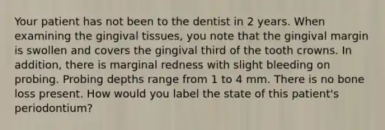 Your patient has not been to the dentist in 2 years. When examining the gingival tissues, you note that the gingival margin is swollen and covers the gingival third of the tooth crowns. In addition, there is marginal redness with slight bleeding on probing. Probing depths range from 1 to 4 mm. There is no bone loss present. How would you label the state of this patient's periodontium?