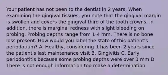 Your patient has not been to the dentist in 2 years. When examining the gingival tissues, you note that the gingival margin is swollen and covers the gingival third of the tooth crowns. In addition, there is marginal redness with slight bleeding on probing. Probing depths range from 1-4 mm. There is no bone loss present. How would you label the state of this patient's periodotium? A. Healthy, considering it has been 2 years since the patient's last maintenance visit B. Gingivitis C. Early periodontitis because some probing depths were over 3 mm D. There is not enough information too make a determination