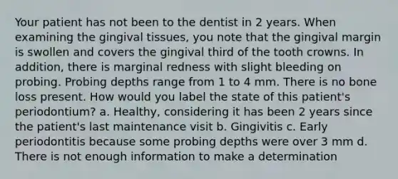 Your patient has not been to the dentist in 2 years. When examining the gingival tissues, you note that the gingival margin is swollen and covers the gingival third of the tooth crowns. In addition, there is marginal redness with slight bleeding on probing. Probing depths range from 1 to 4 mm. There is no bone loss present. How would you label the state of this patient's periodontium? a. Healthy, considering it has been 2 years since the patient's last maintenance visit b. Gingivitis c. Early periodontitis because some probing depths were over 3 mm d. There is not enough information to make a determination