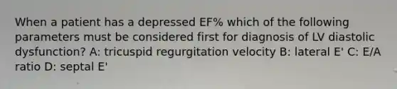 When a patient has a depressed EF% which of the following parameters must be considered first for diagnosis of LV diastolic dysfunction? A: tricuspid regurgitation velocity B: lateral E' C: E/A ratio D: septal E'