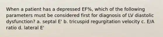 When a patient has a depressed EF%, which of the following parameters must be considered first for diagnosis of LV diastolic dysfunction? a. septal E' b. tricuspid regurgitation velocity c. E/A ratio d. lateral E'