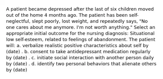 A patient became depressed after the last of six children moved out of the home 4 months ago. The patient has been self-neglectful, slept poorly, lost weight, and repeatedly says, "No one cares about me anymore. I'm not worth anything." Select an appropriate initial outcome for the nursing diagnosis: Situational low self-esteem, related to feelings of abandonment. The patient will: a. verbalize realistic positive characteristics about self by (date) . b. consent to take antidepressant medication regularly by (date) . c. initiate social interaction with another person daily by (date) . d. identify two personal behaviors that alienate others by (date)