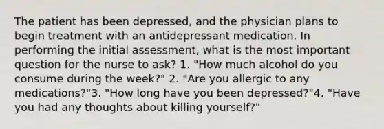 The patient has been depressed, and the physician plans to begin treatment with an antidepressant medication. In performing the initial assessment, what is the most important question for the nurse to ask? 1. "How much alcohol do you consume during the week?" 2. "Are you allergic to any medications?"3. "How long have you been depressed?"4. "Have you had any thoughts about killing yourself?"