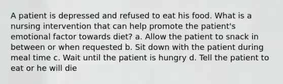 A patient is depressed and refused to eat his food. What is a nursing intervention that can help promote the patient's emotional factor towards diet? a. Allow the patient to snack in between or when requested b. Sit down with the patient during meal time c. Wait until the patient is hungry d. Tell the patient to eat or he will die