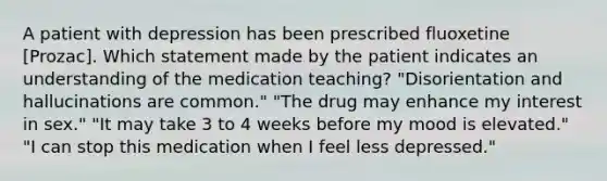 A patient with depression has been prescribed fluoxetine [Prozac]. Which statement made by the patient indicates an understanding of the medication teaching? "Disorientation and hallucinations are common." "The drug may enhance my interest in sex." "It may take 3 to 4 weeks before my mood is elevated." "I can stop this medication when I feel less depressed."