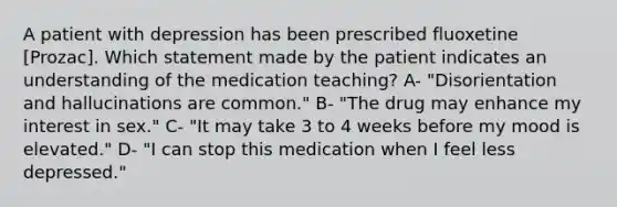 A patient with depression has been prescribed fluoxetine [Prozac]. Which statement made by the patient indicates an understanding of the medication teaching? A- "Disorientation and hallucinations are common." B- "The drug may enhance my interest in sex." C- "It may take 3 to 4 weeks before my mood is elevated." D- "I can stop this medication when I feel less depressed."