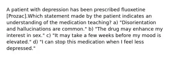 A patient with depression has been prescribed fluoxetine [Prozac].Which statement made by the patient indicates an understanding of the medication teaching? a) "Disorientation and hallucinations are common." b) "The drug may enhance my interest in sex." c) "It may take a few weeks before my mood is elevated." d) "I can stop this medication when I feel less depressed."