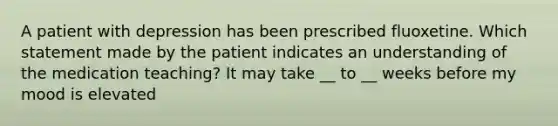 A patient with depression has been prescribed fluoxetine. Which statement made by the patient indicates an understanding of the medication teaching? It may take __ to __ weeks before my mood is elevated