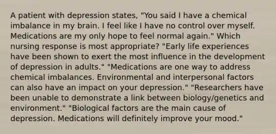 A patient with depression states, "You said I have a chemical imbalance in my brain. I feel like I have no control over myself. Medications are my only hope to feel normal again." Which nursing response is most appropriate? "Early life experiences have been shown to exert the most influence in the development of depression in adults." "Medications are one way to address chemical imbalances. Environmental and interpersonal factors can also have an impact on your depression." "Researchers have been unable to demonstrate a link between biology/genetics and environment." "Biological factors are the main cause of depression. Medications will definitely improve your mood."