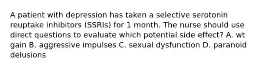 A patient with depression has taken a selective serotonin reuptake inhibitors (SSRIs) for 1 month. The nurse should use direct questions to evaluate which potential side effect? A. wt gain B. aggressive impulses C. sexual dysfunction D. paranoid delusions