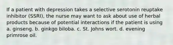 If a patient with depression takes a selective serotonin reuptake inhibitor (SSRI), the nurse may want to ask about use of herbal products because of potential interactions if the patient is using a. ginseng. b. ginkgo biloba. c. St. Johns wort. d. evening primrose oil.