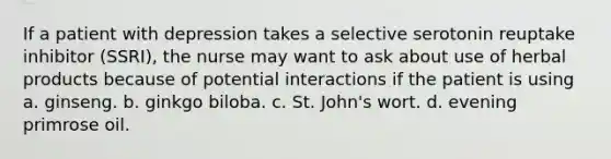 If a patient with depression takes a selective serotonin reuptake inhibitor (SSRI), the nurse may want to ask about use of herbal products because of potential interactions if the patient is using a. ginseng. b. ginkgo biloba. c. St. John's wort. d. evening primrose oil.