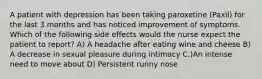 A patient with depression has been taking paroxetine (Paxil) for the last 3 months and has noticed improvement of symptoms. Which of the following side effects would the nurse expect the patient to report? A) A headache after eating wine and cheese B) A decrease in sexual pleasure during intimacy C.)An intense need to move about D) Persistent runny nose